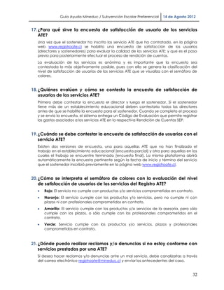 Guía Ayuda Mineduc / Subvención Escolar Preferencial      14 de Agosto 2012


17. ¿Para qué sirve la encuesta de satisfacción de usuario de los servicios
    ATE?
   Una vez que el sostenedor ha inscrito los servicio ATE que ha contratado, en la página
   web www.registroate.cl se habilita una encuesta de satisfacción de los usuarios
   (directores y sostenedores) para evaluar la calidad de los servicios ATE; y que es el paso
   previo para posteriormente efectuar el proceso de rendición de cuentas.
   La evaluación de los servicios es anónima y es importante que la encuesta sea
   contestada lo más objetivamente posible, pues con ella se genera la clasificación del
   nivel de satisfacción de usuarios de los servicios ATE que se visualiza con el semáforo de
   colores.


18. ¿Quiénes evalúan y cómo se contesta la encuesta de satisfacción de
    usuarios de los servicios ATE?
   Primero debe contestar la encuesta el director y luego el sostenedor. Si el sostenedor
   tiene más de un establecimiento educacional deben contestarla todos los directores
   antes de que se habilite la encuesta para el sostenedor. Cuando se completa el proceso
   y se envía la encuesta, el sistema entrega un Código de Evaluación que permite registrar
   los gastos asociados a los servicios ATE en la respectiva Rendición de Cuentas SEP.


19. ¿Cuándo se debe contestar la encuesta de satisfacción de usuarios con el
    servicio ATE?
   Existen dos versiones de encuesta, una para aquellas ATE que no han finalizado el
   trabajo en el establecimiento educacional (encuesta parcial) y otra para aquellas en las
   cuales el trabajo se encuentre terminado (encuesta final). La misma plataforma abrirá
   automáticamente la encuesta pertinente según la fecha de inicio y término del servicio
   que el sostenedor inscribió previamente en la página web www.registroate.cl.


20. ¿Cómo se interpreta el semáforo de colores con la evaluación del nivel
    de satisfacción de usuarios de los servicios del Registro ATE?
      Rojo: El servicio no cumple con productos y/o servicios comprometidos en contrato.
      Naranjo: El servicio cumple con los productos y/o servicios, pero no cumple ni con
       plazos ni con profesionales comprometidos en contrato.
      Amarillo: El servicio cumple con los productos y/o servicios de la asesoría, pero sólo
       cumple con los plazos, o sólo cumple con los profesionales comprometidos en el
       contrato.
      Verde: Servicio cumple con los productos y/o servicios, plazos y profesionales
       comprometidos en contrato.



21. ¿Dónde puedo realizar reclamos y/o denuncias si no estoy conforme con
    servicios prestados por una ATE?
   Si desea hacer reclamos y/o denuncias ante un mal servicio, debe canalizarlas a través
   del correo electrónico registroate@mineduc.cl y enviar los antecedentes del caso.


                                                                                          32
 
