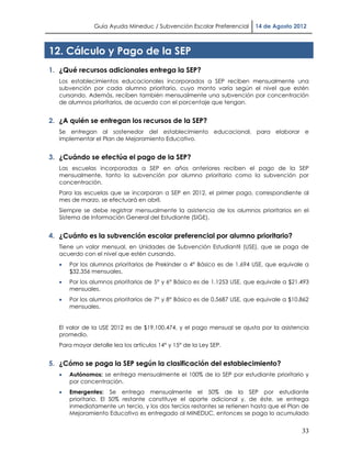 Guía Ayuda Mineduc / Subvención Escolar Preferencial      14 de Agosto 2012



12. Cálculo y Pago de la SEP
1. ¿Qué recursos adicionales entrega la SEP?
   Los establecimientos educacionales incorporados a SEP reciben mensualmente una
   subvención por cada alumno prioritario, cuyo monto varía según el nivel que estén
   cursando. Además, reciben también mensualmente una subvención por concentración
   de alumnos prioritarios, de acuerdo con el porcentaje que tengan.


2. ¿A quién se entregan los recursos de la SEP?
   Se entregan al sostenedor del establecimiento educacional, para elaborar e
   implementar el Plan de Mejoramiento Educativo.


3. ¿Cuándo se efectúa el pago de la SEP?
   Las escuelas incorporadas a SEP en años anteriores reciben el pago de la SEP
   mensualmente, tanto la subvención por alumno prioritario como la subvención por
   concentración.
   Para las escuelas que se incorporan a SEP en 2012, el primer pago, correspondiente al
   mes de marzo, se efectuará en abril.
   Siempre se debe registrar mensualmente la asistencia de los alumnos prioritarios en el
   Sistema de Información General del Estudiante (SIGE).


4. ¿Cuánto es la subvención escolar preferencial por alumno prioritario?
   Tiene un valor mensual, en Unidades de Subvención Estudiantil (USE), que se paga de
   acuerdo con el nivel que estén cursando.
      Por los alumnos prioritarios de Prekinder a 4° Básico es de 1.694 USE, que equivale a
       $32.356 mensuales.
      Por los alumnos prioritarios de 5° y 6° Básico es de 1.1253 USE, que equivale a $21.493
       mensuales.
      Por los alumnos prioritarios de 7° y 8° Básico es de 0.5687 USE, que equivale a $10.862
       mensuales.


   El valor de la USE 2012 es de $19.100,474, y el pago mensual se ajusta por la asistencia
   promedio.
   Para mayor detalle lea los artículos 14° y 15° de la Ley SEP.


5. ¿Cómo se paga la SEP según la clasificación del establecimiento?
      Autónomos: se entrega mensualmente el 100% de la SEP por estudiante prioritario y
       por concentración.
      Emergentes: Se entrega mensualmente el 50% de la SEP por estudiante
       prioritario. El 50% restante constituye el aporte adicional y, de éste, se entrega
       inmediatamente un tercio, y los dos tercios restantes se retienen hasta que el Plan de
       Mejoramiento Educativo es entregado al MINEDUC, entonces se paga lo acumulado


                                                                                           33
 