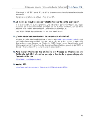 Guía Ayuda Mineduc / Subvención Escolar Preferencial    14 de Agosto 2012


   El valor de la USE 2012 es de $19.100,474, y el pago mensual se ajusta por la asistencia
   promedio.
   Para mayor detalle lea el artículo 16° de la Ley SEP.


11. ¿El monto de la subvención es variable de acuerdo con la asistencia?
   Sí, la subvención por alumno prioritario y la subvención por concentración se pagan
   ajustadas por la asistencia media promedio de los alumnos prioritarios, que se debe
   declarar en el Sistema de Información General del Estudiante (SIGE).
   Para mayor detalle vea los artículos 14°, 15° y 16° de la Ley SEP.


12. ¿Cómo se declara la asistencia de los alumnos prioritarios?
   Se debe acceder a la Zona Privada de la página web www.comunidadescolar.cl con el
   perfil del establecimiento (RBD y Clave), hacer click en el link: Ingreso al Aplicativo
   Sistema Información General de Estudiantes (SIGE), luego ingresar la asistencia en el
   sistema, posteriormente el sostenedor debe enviar la declaración usando su perfil (RUT y
   Clave), y finalmente emitir el comprobante de declaración.


13. Para mayor información lea el Manual del Proceso de Declaración de
    Asistencia del SIGE, al cual se accede a través de la zona privada de
    Comunidad Escolar:
   http://www.comunidadescolar.cl


14. Ver Ley SEP:
   http://www.leychile.cl/Navegar?idNorma=269001&buscar=ley+20248




                                                                                        36
 