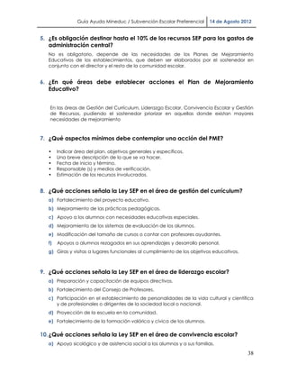 Guía Ayuda Mineduc / Subvención Escolar Preferencial     14 de Agosto 2012


5. ¿Es obligación destinar hasta el 10% de los recursos SEP para los gastos de
   administración central?
   No es obligatorio, depende de las necesidades de los Planes de Mejoramiento
   Educativos de los establecimientos, que deben ser elaborados por el sostenedor en
   conjunto con el director y el resto de la comunidad escolar.


6. ¿En qué áreas debe establecer acciones el Plan de Mejoramiento
   Educativo?


   En las áreas de Gestión del Currículum, Liderazgo Escolar, Convivencia Escolar y Gestión
   de Recursos, pudiendo el sostenedor priorizar en aquellas donde existan mayores
   necesidades de mejoramiento



7. ¿Qué aspectos mínimos debe contemplar una acción del PME?

   •    Indicar área del plan, objetivos generales y específicos.
   •    Una breve descripción de lo que se va hacer.
   •    Fecha de inicio y término.
   •    Responsable (s) y medios de verificación.
   •    Estimación de los recursos involucrados.


8. ¿Qué acciones señala la Ley SEP en el área de gestión del currículum?
   a) Fortalecimiento del proyecto educativo.
   b) Mejoramiento de las prácticas pedagógicas.
   c) Apoyo a los alumnos con necesidades educativas especiales.
   d) Mejoramiento de los sistemas de evaluación de los alumnos.
   e) Modificación del tamaño de cursos o contar con profesores ayudantes.
   f)   Apoyos a alumnos rezagados en sus aprendizajes y desarrollo personal.
   g) Giras y visitas a lugares funcionales al cumplimiento de los objetivos educativos.



9. ¿Qué acciones señala la Ley SEP en el área de liderazgo escolar?
   a) Preparación y capacitación de equipos directivos.
   b) Fortalecimiento del Consejo de Profesores.
   c) Participación en el establecimiento de personalidades de la vida cultural y científica
      y de profesionales o dirigentes de la sociedad local o nacional.
   d) Proyección de la escuela en la comunidad.
   e) Fortalecimiento de la formación valórica y cívica de los alumnos.

10. ¿Qué acciones señala la Ley SEP en el área de convivencia escolar?
   a) Apoyo sicológico y de asistencia social a los alumnos y a sus familias.

                                                                                           38
 