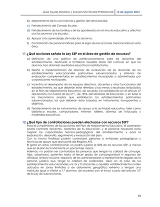 Guía Ayuda Mineduc / Subvención Escolar Preferencial    14 de Agosto 2012


   b) Mejoramiento de la convivencia y gestión del clima escolar.
   c) Fortalecimiento del Consejo Escolar.
   d) Fortalecimiento de las familias y de los apoderados en el vínculo educativo y afectivo
      con los alumnos y la escuela.
   e) Apoyos a los aprendizajes de todos los alumnos.
   f)   Contratación de personal idóneo para el logro de las acciones mencionadas en esta
        área.

11. ¿Qué acciones señala la Ley SEP en el área de gestión de recursos?
   a) Definición de una política de perfeccionamiento para los docentes del
      establecimiento, destinada a fortalecer aquellas áreas del currículo en que los
      alumnos han obtenido resultados educativos insatisfactorios.
   b) Diseño e implementación de sistemas de evaluación de los docentes de los
      establecimientos educacionales particulares subvencionados y sistemas de
      evaluación complementarios en establecimientos municipales o administrados por
      corporaciones municipales.
   c) Incentivo al desempeño de los equipos directivos, docentes y otros funcionarios del
      establecimiento, los que deberán estar referidos a las metas y resultados estipulados
      en el Plan de Mejoramiento Educativo, de acuerdo a lo establecido en el artículo 47
      del decreto con fuerza de ley N° 1, de 1996, del Ministerio de Educación, o en base a
      los mecanismos propios que establezcan los establecimientos particulares
      subvencionados, los que deberán estar basados en instrumentos transparentes y
      objetivos.
   d) Fortalecimiento de los instrumentos de apoyo a la actividad educativa, tales como
      biblioteca escolar, computadores, Internet, talleres, sistemas de fotocopia y
      materiales educativos.

12. ¿Qué tipo de contrataciones pueden efectuarse con recursos SEP?
   Para el cumplimiento de las acciones del Plan de Mejoramiento Educativo, el sostenedor
   podrá contratar docentes, asistentes de la educación, y el personal necesario para
   mejorar las capacidades técnico-pedagógicas del establecimiento y para la
   elaboración, desarrollo, seguimiento y evaluación del plan.
   Con la misma finalidad podrán contratarse personas o entidades pedagógicas y
   técnicas de apoyo que sean parte del Registro ATE.
   El gasto en estas contrataciones no podrá superar el 50% de los recursos SEP, a menos
   que en el plan se fundamente un porcentaje mayor.
   Además, no podrán ser contratadas las personas que tengan la calidad de cónyuge,
   hijos, adoptados, parientes hasta el tercer grado de consanguinidad ni segundo de
   afinidad, ambos inclusive, respecto de los administradores o representantes legales de la
   persona jurídica que tenga la calidad de sostenedor, salvo en el caso de los
   establecimientos educacionales uni, bi y tri docentes y aquellos establecimientos rurales
   ubicados en zonas limítrofes o de aislamiento geográfico extremo y tengan una
   matrícula igual o inferior a 17 alumnos, de acuerdo con el inciso cuarto del artículo 12°
   de la Ley de Subvenciones.




                                                                                         39
 