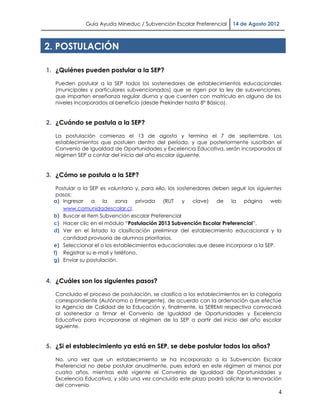 Guía Ayuda Mineduc / Subvención Escolar Preferencial       14 de Agosto 2012



2. POSTULACIÓN

1. ¿Quiénes pueden postular a la SEP?

   Pueden postular a la SEP todos los sostenedores de establecimientos educacionales
   (municipales y particulares subvencionados) que se rigen por la ley de subvenciones,
   que imparten enseñanza regular diurna y que cuenten con matrícula en alguno de los
   niveles incorporados al beneficio (desde Prekinder hasta 8° Básico).


2. ¿Cuándo se postula a la SEP?

   La postulación comienza el 13 de agosto y termina el 7 de septiembre. Los
   establecimientos que postulen dentro del período, y que posteriormente suscriban el
   Convenio de Igualdad de Oportunidades y Excelencia Educativa, serán incorporados al
   régimen SEP a contar del inicio del año escolar siguiente.


3. ¿Cómo se postula a la SEP?

   Postular a la SEP es voluntario y, para ello, los sostenedores deben seguir los siguientes
   pasos:
  a) Ingresar     a   la   zona    privada     (RUT    y   clave)  de   la  página       web
      www.comunidadescolar.cl.
  b) Buscar el ítem Subvención escolar Preferencial
  c) Hacer clic en el módulo “Postulación 2013 Subvención Escolar Preferencial”.
  d) Ver en el listado la clasificación preliminar del establecimiento educacional y la
      cantidad provisoria de alumnos prioritarios.
  e) Seleccionar el o los establecimientos educacionales que desee incorporar a la SEP.
  f) Registrar su e-mail y teléfono.
  g) Enviar su postulación.



4. ¿Cuáles son los siguientes pasos?

   Concluido el proceso de postulación, se clasifica a los establecimientos en la categoría
   correspondiente (Autónomo o Emergente), de acuerdo con la ordenación que efectúe
   la Agencia de Calidad de la Educación y, finalmente, la SEREMI respectiva convocará
   al sostenedor a firmar el Convenio de Igualdad de Oportunidades y Excelencia
   Educativa para incorporarse al régimen de la SEP a partir del inicio del año escolar
   siguiente.


5. ¿Si el establecimiento ya está en SEP, se debe postular todos los años?

   No, una vez que un establecimiento se ha incorporado a la Subvención Escolar
   Preferencial no debe postular anualmente, pues estará en este régimen al menos por
   cuatro años, mientras esté vigente el Convenio de Igualdad de Oportunidades y
   Excelencia Educativa, y sólo una vez concluido este plazo podrá solicitar la renovación
   del convenio.
                                                                                           4
 