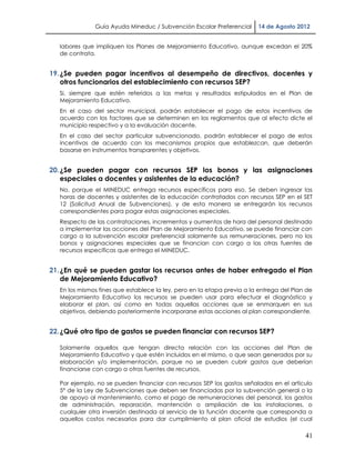 Guía Ayuda Mineduc / Subvención Escolar Preferencial      14 de Agosto 2012


   labores que impliquen los Planes de Mejoramiento Educativo, aunque excedan el 20%
   de contrata.


19. ¿Se pueden pagar incentivos al desempeño de directivos, docentes y
    otros funcionarios del establecimiento con recursos SEP?
   Si, siempre que estén referidos a las metas y resultados estipulados en el Plan de
   Mejoramiento Educativo.
   En el caso del sector municipal, podrán establecer el pago de estos incentivos de
   acuerdo con los factores que se determinen en los reglamentos que al efecto dicte el
   municipio respectivo y a la evaluación docente.
   En el caso del sector particular subvencionado, podrán establecer el pago de estos
   incentivos de acuerdo con los mecanismos propios que establezcan, que deberán
   basarse en instrumentos transparentes y objetivos.


20. ¿Se pueden pagar con recursos SEP los bonos y las asignaciones
    especiales a docentes y asistentes de la educación?
   No, porque el MINEDUC entrega recursos específicos para eso. Se deben ingresar las
   horas de docentes y asistentes de la educación contratados con recursos SEP en el SET
   12 (Solicitud Anual de Subvenciones), y de esta manera se entregarán los recursos
   correspondientes para pagar estas asignaciones especiales.
   Respecto de las contrataciones, incrementos y aumentos de hora del personal destinado
   a implementar las acciones del Plan de Mejoramiento Educativo, se puede financiar con
   cargo a la subvención escolar preferencial solamente sus remuneraciones, pero no los
   bonos y asignaciones especiales que se financian con cargo a las otras fuentes de
   recursos específicas que entrega el MINEDUC.


21. ¿En qué se pueden gastar los recursos antes de haber entregado el Plan
    de Mejoramiento Educativo?
   En los mismos fines que establece la ley, pero en la etapa previa a la entrega del Plan de
   Mejoramiento Educativo los recursos se pueden usar para efectuar el diagnóstico y
   elaborar el plan, así como en todas aquellas acciones que se enmarquen en sus
   objetivos, debiendo posteriormente incorporarse estas acciones al plan correspondiente.


22. ¿Qué otro tipo de gastos se pueden financiar con recursos SEP?

   Solamente aquellos que tengan directa relación con las acciones del Plan de
   Mejoramiento Educativo y que estén incluidos en el mismo, o que sean generados por su
   elaboración y/o implementación, porque no se pueden cubrir gastos que deberían
   financiarse con cargo a otras fuentes de recursos.

   Por ejemplo, no se pueden financiar con recursos SEP los gastos señalados en el artículo
   5° de la Ley de Subvenciones que deben ser financiadas por la subvención general o la
   de apoyo al mantenimiento, como el pago de remuneraciones del personal, los gastos
   de administración, reparación, mantención o ampliación de las instalaciones, o
   cualquier otra inversión destinada al servicio de la función docente que corresponda a
   aquellos costos necesarios para dar cumplimiento al plan oficial de estudios (el cual

                                                                                          41
 