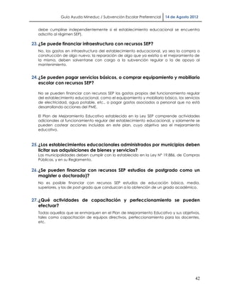 Guía Ayuda Mineduc / Subvención Escolar Preferencial     14 de Agosto 2012


   debe cumplirse independientemente si el establecimiento educacional se encuentra
   adscrito al régimen SEP).

23. ¿Se puede financiar infraestructura con recursos SEP?
   No, los gastos en infraestructura del establecimiento educacional, ya sea la compra o
   construcción de algo nuevo, la reparación de algo que ya existía o el mejoramiento de
   la misma, deben solventarse con cargo a la subvención regular o la de apoyo al
   mantenimiento.


24. ¿Se pueden pagar servicios básicos, o comprar equipamiento y mobiliario
    escolar con recursos SEP?

   No se pueden financiar con recursos SEP los gastos propios del funcionamiento regular
   del establecimiento educacional, como el equipamiento y mobiliario básico, los servicios
   de electricidad, agua potable, etc., o pagar gastos asociados a personal que no está
   desarrollando acciones del PME.

   El Plan de Mejoramiento Educativo establecido en la Ley SEP comprende actividades
   adicionales al funcionamiento regular del establecimiento educacional, y solamente se
   pueden costear acciones incluidas en este plan, cuyo objetivo sea el mejoramiento
   educativo.



25. ¿Los establecimientos educacionales administrados por municipios deben
    licitar sus adquisiciones de bienes y servicios?
   Las municipalidades deben cumplir con lo establecido en la Ley N° 19.886, de Compras
   Públicas, y en su Reglamento.

26. ¿Se pueden financiar con recursos SEP estudios de postgrado como un
    magister o doctorado)?
   No es posible financiar con recursos SEP estudios de educación básica, media,
   superiores, y los de post-grado que conduzcan a la obtención de un grado académico.


27. ¿Qué actividades de capacitación y perfeccionamiento se pueden
    efectuar?
   Todas aquellas que se enmarquen en el Plan de Mejoramiento Educativo y sus objetivos,
   tales como capacitación de equipos directivos, perfeccionamiento para los docentes,
   etc.




                                                                                        42
 
