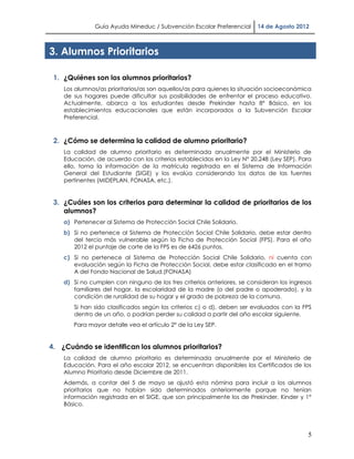 Guía Ayuda Mineduc / Subvención Escolar Preferencial      14 de Agosto 2012



3. Alumnos Prioritarios

 1. ¿Quiénes son los alumnos prioritarios?
    Los alumnos/as prioritarios/as son aquellos/as para quienes la situación socioeconómica
    de sus hogares puede dificultar sus posibilidades de enfrentar el proceso educativo.
    Actualmente, abarca a los estudiantes desde Prekinder hasta 8° Básico, en los
    establecimientos educacionales que están incorporados a la Subvención Escolar
    Preferencial.



 2. ¿Cómo se determina la calidad de alumno prioritario?
    La calidad de alumno prioritario es determinada anualmente por el Ministerio de
    Educación, de acuerdo con los criterios establecidos en la Ley N° 20.248 (Ley SEP). Para
    ello, toma la información de la matrícula registrada en el Sistema de Información
    General del Estudiante (SIGE) y los evalúa considerando los datos de las fuentes
    pertinentes (MIDEPLAN, FONASA, etc.).


 3. ¿Cuáles son los criterios para determinar la calidad de prioritarios de los
    alumnos?
    a) Pertenecer al Sistema de Protección Social Chile Solidario.
    b) Si no pertenece al Sistema de Protección Social Chile Solidario, debe estar dentro
       del tercio más vulnerable según la Ficha de Protección Social (FPS). Para el año
       2012 el puntaje de corte de la FPS es de 6426 puntos.
    c) Si no pertenece al Sistema de Protección Social Chile Solidario, ni cuenta con
       evaluación según la Ficha de Protección Social, debe estar clasificado en el tramo
       A del Fondo Nacional de Salud.(FONASA)
    d) Si no cumplen con ninguno de los tres criterios anteriores, se consideran los ingresos
       familiares del hogar, la escolaridad de la madre (o del padre o apoderado), y la
       condición de ruralidad de su hogar y el grado de pobreza de la comuna.
       Si han sido clasificados según los criterios c) o d), deben ser evaluados con la FPS
       dentro de un año, o podrían perder su calidad a partir del año escolar siguiente.
       Para mayor detalle vea el artículo 2° de la Ley SEP.


4. ¿Cuándo se identifican los alumnos prioritarios?
    La calidad de alumno prioritario es determinada anualmente por el Ministerio de
    Educación. Para el año escolar 2012, se encuentran disponibles los Certificados de los
    Alumno Prioritario desde Diciembre de 2011.
    Además, a contar del 5 de mayo se ajustó esta nómina para incluir a los alumnos
    prioritarios que no habían sido determinados anteriormente porque no tenían
    información registrada en el SIGE, que son principalmente los de Prekinder, Kinder y 1°
    Básico.




                                                                                           5
 