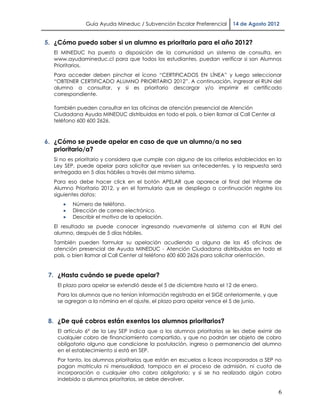 Guía Ayuda Mineduc / Subvención Escolar Preferencial     14 de Agosto 2012


5. ¿Cómo puedo saber si un alumno es prioritario para el año 2012?
  El MINEDUC ha puesto a disposición de la comunidad un sistema de consulta, en
  www.ayudamineduc.cl para que todos los estudiantes, puedan verificar si son Alumnos
  Prioritarios.
  Para acceder deben pinchar el ícono “CERTIFICADOS EN LÍNEA” y luego seleccionar
  “OBTENER CERTIFICADO ALUMNO PRIORITARIO 2012”. A continuación, ingresar el RUN del
  alumno a consultar, y si es prioritario descargar y/o imprimir el certificado
  correspondiente.

  También pueden consultar en las oficinas de atención presencial de Atención
  Ciudadana Ayuda MINEDUC distribuidas en todo el país, o bien llamar al Call Center al
  teléfono 600 600 2626.



6. ¿Cómo se puede apelar en caso de que un alumno/a no sea
   prioritario/a?
  Si no es prioritario y considera que cumple con alguno de los criterios establecidos en la
  Ley SEP, puede apelar para solicitar que revisen sus antecedentes, y la respuesta será
  entregada en 5 días hábiles a través del mismo sistema.
  Para eso debe hacer click en el botón APELAR que aparece al final del Informe de
  Alumno Prioritario 2012, y en el formulario que se despliega a continuación registre los
  siguientes datos:
         Número de teléfono.
         Dirección de correo electrónico.
         Describir el motivo de la apelación.
  El resultado se puede conocer ingresando nuevamente al sistema con el RUN del
  alumno, después de 5 días hábiles.
  También pueden formular su apelación acudiendo a alguna de las 45 oficinas de
  atención presencial de Ayuda MINEDUC - Atención Ciudadana distribuidas en todo el
  país, o bien llamar al Call Center al teléfono 600 600 2626 para solicitar orientación.


 7. ¿Hasta cuándo se puede apelar?
    El plazo para apelar se extendió desde el 5 de diciembre hasta el 12 de enero.
    Para los alumnos que no tenían información registrada en el SIGE anteriormente, y que
    se agregan a la nómina en el ajuste, el plazo para apelar vence el 5 de junio.


 8. ¿De qué cobros están exentos los alumnos prioritarios?
    El artículo 6° de la Ley SEP indica que a los alumnos prioritarios se les debe eximir de
    cualquier cobro de financiamiento compartido, y que no podrán ser objeto de cobro
    obligatorio alguno que condicione la postulación, ingreso o permanencia del alumno
    en el establecimiento si está en SEP.
    Por tanto, los alumnos prioritarios que están en escuelas o liceos incorporados a SEP no
    pagan matrícula ni mensualidad, tampoco en el proceso de admisión, ni cuota de
    incorporación o cualquier otro cobro obligatorio; y si se ha realizado algún cobro
    indebido a alumnos prioritarios, se debe devolver.

                                                                                            6
 