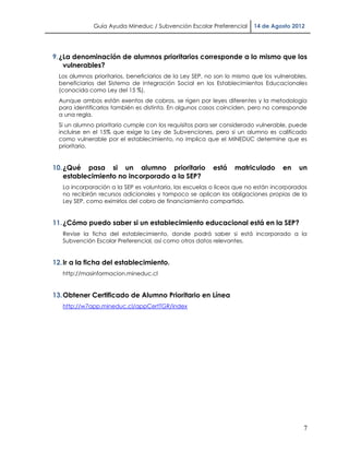 Guía Ayuda Mineduc / Subvención Escolar Preferencial       14 de Agosto 2012




9. ¿La denominación de alumnos prioritarios corresponde a lo mismo que los
    vulnerables?
  Los alumnos prioritarios, beneficiarios de la Ley SEP, no son lo mismo que los vulnerables,
  beneficiarios del Sistema de Integración Social en los Establecimientos Educacionales
  (conocida como Ley del 15 %).
  Aunque ambos están exentos de cobros, se rigen por leyes diferentes y la metodología
  para identificarlos también es distinta. En algunos casos coinciden, pero no corresponde
  a una regla.
  Si un alumno prioritario cumple con los requisitos para ser considerado vulnerable, puede
  incluirse en el 15% que exige la Ley de Subvenciones, pero si un alumno es calificado
  como vulnerable por el establecimiento, no implica que el MINEDUC determine que es
  prioritario.


10. ¿Qué pasa si un alumno prioritario                    está    matriculado       en   un
    establecimiento no incorporado a la SEP?
   La incorporación a la SEP es voluntaria, las escuelas o liceos que no están incorporados
   no recibirán recursos adicionales y tampoco se aplican las obligaciones propias de la
   Ley SEP, como eximirlos del cobro de financiamiento compartido.


11. ¿Cómo puedo saber si un establecimiento educacional está en la SEP?
   Revise la ficha del establecimiento, donde podrá saber si está incorporado a la
   Subvención Escolar Preferencial, así como otros datos relevantes.


12. Ir a la ficha del establecimiento.
   http://masinformacion.mineduc.cl


13. Obtener Certificado de Alumno Prioritario en Línea
   http://w7app.mineduc.cl/appCertTGR/index




                                                                                           7
 