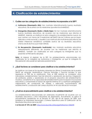 Guía Ayuda Mineduc / Subvención Escolar Preferencial     14 de Agosto 2012



4. Clasificación de establecimientos

1. Cuáles son las categorías de establecimientos incorporados a la SEP?

   a) Autónomos (Desempeño Alto): Han mostrado sistemáticamente buenos resultados
      educativos, de acuerdo con las mediciones que efectúa el MINEDUC.

   b) Emergentes (Desempeño Medio o Medio Bajo): No han mostrado sistemáticamente
      buenos resultados educativos, de acuerdo con las mediciones que efectúa el
      MINEDUC. Además, se clasifican en esta categoría a los establecimientos nuevos, los
      que cuenten con menos de 2 mediciones del SIMCE (de las 3 últimas que se hayan
      aplicado a nivel nacional), y aquellos cuya matrícula sea insuficiente para efectos de
      realizar inferencias estadísticas confiables acerca de sus resultados educativos
      (menos de 20 alumnos que rinden SIMCE).

   c) En Recuperación (Desempeño Insuficiente): Han mostrado resultados educativos
      reiteradamente deficientes, de acuerdo con las mediciones que efectúa el
      MINEDUC. También son clasificadas en esta categoría los Emergentes que no
      presenten el PME dentro del plazo.

   Nota: Al ingresar al régimen de la SEP, los establecimientos educacionales son
   clasificados en la categoría de Autónomos o Emergentes, ya que la categoría En
   Recuperación sólo puede ser aplicada posteriormente.


2. ¿Qué factores se consideran para clasificar a los establecimientos?

   Se clasifican con base en los resultados obtenidos las últimas 3 mediciones de la prueba
   SIMCE de Lenguaje, Matemáticas, Ciencias Naturales y Ciencias Sociales; lo que
   representa el 70% de la clasificación. Para el 30% restante se consideran otros
   indicadores complementarios: tasa de retención y aprobación de alumnos; integración
   de profesores, padres y apoderados en el proyecto educativo del establecimiento;
   iniciativa, consistente en la capacidad del establecimiento para incorporar innovaciones
   educativas y comprometer el apoyo de agentes externos en su quehacer pedagógico;
   mejoramiento de condiciones de trabajo y adecuado funcionamiento del
   establecimiento; y evaluación del cuerpo docente, en el caso del sector municipal.


3. ¿Cuál es el procedimiento para clasificar a los establecimientos?

   Los establecimientos educacionales son ordenados anualmente de acuerdo con sus
   resultados educativos y otros indicadores de desempeño. Actualmente, se aplica el
   procedimiento establecido en el Decreto N° 293, del 04 de agosto de 2009, que
   establece los Estándares Nacionales y Criterios Específicos para la Calificación de los
   Resultados Educativos de la Ley SEP.
   Ir al Decreto N° 293, de 2009: http://www.leychile.cl/Navegar?idNorma=1006478




                                                                                          8
 