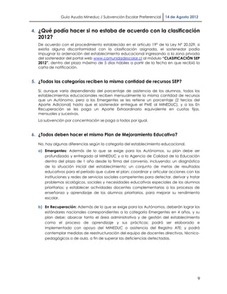 Guía Ayuda Mineduc / Subvención Escolar Preferencial      14 de Agosto 2012


4. ¿Qué podía hacer si no estaba de acuerdo con la clasificación
  2012?
  De acuerdo con el procedimiento establecido en el artículo 19° de la Ley N° 20.529, si
  existía alguna disconformidad con la clasificación asignada, el sostenedor podía
  impugnar la ordenación del establecimiento educacional ingresando a la zona privada
  del sostenedor del portal web www.comunidadescolar.cl al módulo “CLASIFICACIÓN SEP
  2012”, dentro del plazo máximo de 5 días hábiles a partir de la fecha en que recibió la
  carta de notificación.


5. ¿Todas las categorías reciben la misma cantidad de recursos SEP?

  Sí, aunque varía dependiendo del porcentaje de asistencia de los alumnos, todos los
  establecimientos educacionales reciben mensualmente la misma cantidad de recursos
  que un Autónomo, pero a los Emergentes se les retiene un porcentaje (2 tercios del
  Aporte Adicional) hasta que el sostenedor entregue el PME al MINEDUC), y a los En
  Recuperación se les paga un Aporte Extraordinario equivalente en cuotas fijas,
  mensuales y sucesivas.
  La subvención por concentración se paga a todos por igual.


6. ¿Todos deben hacer el mismo Plan de Mejoramiento Educativo?

  No, hay algunas diferencias según la categoría del establecimiento educacional.
  a) Emergentes: Además de lo que se exige para los Autónomos, su plan debe ser
     profundizado y entregado al MINEDUC y a la Agencia de Calidad de la Educación
     dentro del plazo de 1 año desde la firma del convenio, incluyendo: un diagnóstico
     de la situación inicial del establecimiento; un conjunto de metas de resultados
     educativos para el período que cubre el plan; coordinar y articular acciones con las
     instituciones y redes de servicios sociales competentes para detectar, derivar y tratar
     problemas sicológicos, sociales y necesidades educativas especiales de los alumnos
     prioritarios; y establecer actividades docentes complementarias a los procesos de
     enseñanza y aprendizaje de los alumnos prioritarios, para mejorar su rendimiento
     escolar.

  b) En Recuperación: Además de lo que se exige para los Autónomos, deberán lograr los
     estándares nacionales correspondientes a la categoría Emergentes en 4 años, y su
     plan debe: abarcar tanto el área administrativa y de gestión del establecimiento
     como el proceso de aprendizaje y sus prácticas; podrá ser elaborado e
     implementado con apoyo del MINEDUC o asistencia del Registro ATE; y podrá
     contemplar medidas de reestructuración del equipo de docentes directivos, técnico-
     pedagógicos o de aula, a fin de superar las deficiencias detectadas.




                                                                                          9
 