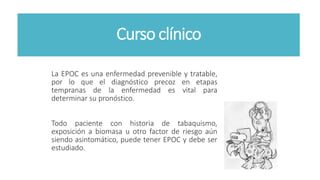 Curso clínico
La EPOC es una enfermedad prevenible y tratable,
por lo que el diagnóstico precoz en etapas
tempranas de la enfermedad es vital para
determinar su pronóstico.
Todo paciente con historia de tabaquismo,
exposición a biomasa u otro factor de riesgo aún
siendo asintomático, puede tener EPOC y debe ser
estudiado.
 