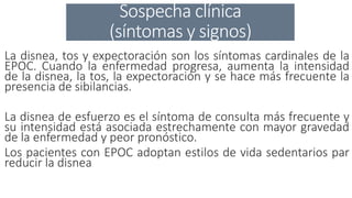 Sospecha clínica
(síntomas y signos)
La disnea, tos y expectoración son los síntomas cardinales de la
EPOC. Cuando la enfermedad progresa, aumenta la intensidad
de la disnea, la tos, la expectoración y se hace más frecuente la
presencia de sibilancias.
La disnea de esfuerzo es el síntoma de consulta más frecuente y
su intensidad está asociada estrechamente con mayor gravedad
de la enfermedad y peor pronóstico.
Los pacientes con EPOC adoptan estilos de vida sedentarios par
reducir la disnea..
 