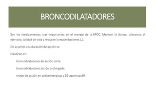 BRONCODILATADORES
Son los medicamentos mas importantes en el manejo de la EPOC. Mejoran la disnea, tolerancia al
ejercicio, calidad de vida y reducen la exacerbaciones1,2.
De acuerdo a la duración de acción se
clasifican en:
broncodilatadores de acción corta.
broncodilatadores acción prolongada.
modo de acción en anticolinergicos y β2-agonistas69.
 
