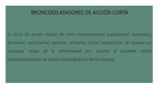 BRONCODILATADORES DE ACCIÓN CORTA
El inicio de acción rápido de estos medicamentos (salbutamol, ipratropio,
fenoterol, terbutalina) permite utilizarlos como medicación de rescate en
cualquier etapa de la enfermedad aun cuando el paciente utilice
broncodilatadores de acción prolongada en forma regular.
 