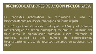 BRONCODILATADORES DE ACCIÓN PROLONGADA
En pacientes sintomaticos se recomienda el uso de
broncodilatadores de acción prolongada en forma regular.
Los β2 agonistas de acción prolongada (LABA) y el tiotropio
(anticolinergico de acción prolongada) mejoran la limitación del
flujo aéreo, la hiperinflación pulmonar, disnea, tolerancia al
ejercicio, calidad de vida, numero de exacerbaciones,
hospitalizaciones y uso de recursos sanitarios en pacientes con
EPOC.
 
