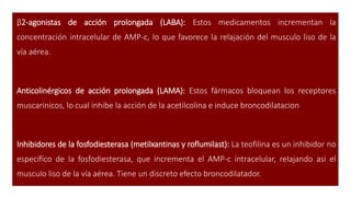 β2-agonistas de acción prolongada (LABA): Estos medicamentos incrementan la
concentración intracelular de AMP-c, lo que favorece la relajación del musculo liso de la
vía aérea.
Anticolinérgicos de acción prolongada (LAMA): Estos fármacos bloquean los receptores
muscarinicos, lo cual inhibe la acción de la acetilcolina e induce broncodilatacion
Inhibidores de la fosfodiesterasa (metilxantinas y roflumilast): La teofilina es un inhibidor no
especifico de la fosfodiesterasa, que incrementa el AMP-c intracelular, relajando asi el
musculo liso de la vía aérea. Tiene un discreto efecto broncodilatador.
 