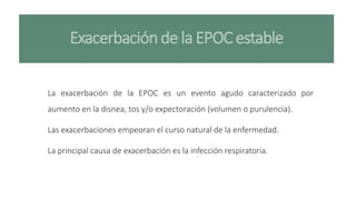 Exacerbación de la EPOC estable
La exacerbación de la EPOC es un evento agudo caracterizado por
aumento en la disnea, tos y/o expectoración (volumen o purulencia).
Las exacerbaciones empeoran el curso natural de la enfermedad.
La principal causa de exacerbación es la infección respiratoria.
 