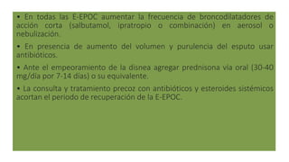 • En todas las E-EPOC aumentar la frecuencia de broncodilatadores de
acción corta (salbutamol, ipratropio o combinación) en aerosol o
nebulización.
• En presencia de aumento del volumen y purulencia del esputo usar
antibióticos.
• Ante el empeoramiento de la disnea agregar prednisona vía oral (30-40
mg/día por 7-14 días) o su equivalente.
• La consulta y tratamiento precoz con antibióticos y esteroides sistémicos
acortan el periodo de recuperación de la E-EPOC.
 