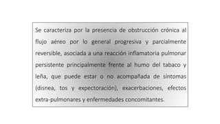 Se caracteriza por la presencia de obstrucción crónica al
flujo aéreo por lo general progresiva y parcialmente
reversible, asociada a una reacción inflamatoria pulmonar
persistente principalmente frente al humo del tabaco y
leña, que puede estar o no acompañada de síntomas
(disnea, tos y expectoración), exacerbaciones, efectos
extra-pulmonares y enfermedades concomitantes.
 