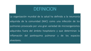 DEFINICION
La organización mundial de la salud ha definido a la neumonía
adquirida de la comunidad (NAC) como una infección de los
pulmones provocada por una gran variedad de microorganismos
adquiridos fuera del ámbito hospitalario y que determinan la
inflamación del parénquima pulmonar y de los espacios
alveolares.
 
