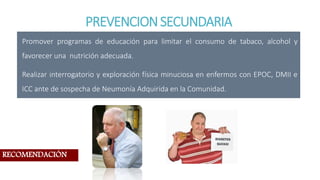 PREVENCIONSECUNDARIA
Promover programas de educación para limitar el consumo de tabaco, alcohol y
favorecer una nutrición adecuada.
Realizar interrogatorio y exploración física minuciosa en enfermos con EPOC, DMII e
ICC ante de sospecha de Neumonía Adquirida en la Comunidad.
RECOMENDACIÓN
 