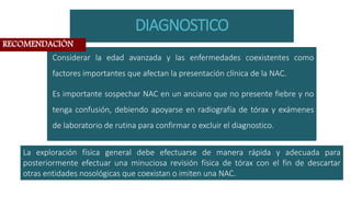 DIAGNOSTICO
Considerar la edad avanzada y las enfermedades coexistentes como
factores importantes que afectan la presentación clínica de la NAC.
Es importante sospechar NAC en un anciano que no presente fiebre y no
tenga confusión, debiendo apoyarse en radiografía de tórax y exámenes
de laboratorio de rutina para confirmar o excluir el diagnostico.
La exploración física general debe efectuarse de manera rápida y adecuada para
posteriormente efectuar una minuciosa revisión física de tórax con el fin de descartar
otras entidades nosológicas que coexistan o imiten una NAC.
RECOMENDACIÓN
 
