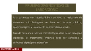 PRUEBASDIAGNOSTICASDE
LABORATORIO
Para pacientes con severidad baja de NAC, la realización de
exámenes microbiológicos se basa en factores clínicos,
epidemiológicos y tratamiento antimicrobiano previo.
Cuando haya una evidencia microbiológica clara de un patógeno
especifico, el tratamiento empírico debe ser cambiado y
enfocarse al patógeno especifico.
RECOMENDACIÓN
 