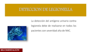 DETECCION DE LEGIONELLA
La detección del antígeno urinario contra
legionela debe de realizarse en todos los
pacientes con severidad alta de NAC.
RECOMENDACIÓN
 