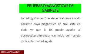 PRUEBASDIAGNOSTICASDE
GABINETE
La radiografía de tórax debe realizarse a todo
paciente cuyo diagnostico de NAC este en
duda ya que la RX puede ayudar al
diagnostico diferencial y el inicio del manejo
de la enfermedad aguda.
RECOMENDACIÓN
 