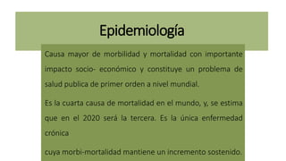 Epidemiología
Causa mayor de morbilidad y mortalidad con importante
impacto socio- económico y constituye un problema de
salud publica de primer orden a nivel mundial.
Es la cuarta causa de mortalidad en el mundo, y, se estima
que en el 2020 será la tercera. Es la única enfermedad
crónica
cuya morbi-mortalidad mantiene un incremento sostenido.
 