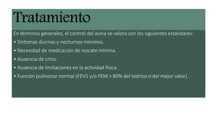 En términos generales, el control del asma se valora con los siguientes estándares:
• Síntomas diurnos y nocturnos mínimos.
• Necesidad de medicación de rescate mínima.
• Ausencia de crisis.
• Ausencia de limitaciones en la actividad física.
• Función pulmonar normal (FEV1 y/o FEM > 80% del teórico o del mejor valor).
 