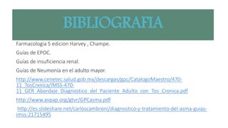 BIBLIOGRAFIA
Farmacologia 5 edicion Harvey , Champe.
Guías de EPOC.
Guías de insuficiencia renal.
Guías de Neumonía en el adulto mayor.
http://www.cenetec.salud.gob.mx/descargas/gpc/CatalogoMaestro/470-
11_TosCrxnica/IMSS-470-
11_GER_Abordaje_Diagnostico_del_Paciente_Adulto_con_Tos_Cronica.pdf
http://www.avpap.org/gtvr/GPCasma.pdf
http://es.slideshare.net/carloscambroni/diagnostico-y-tratamiento-del-asma-guias-
imss-21715495
 