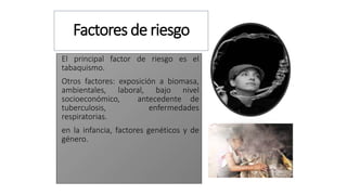 Factores de riesgo
El principal factor de riesgo es el
tabaquismo.
Otros factores: exposición a biomasa,
ambientales, laboral, bajo nivel
socioeconómico, antecedente de
tuberculosis, enfermedades
respiratorias.
en la infancia, factores genéticos y de
género.
 