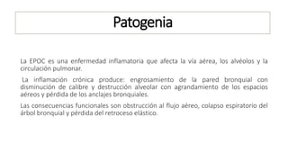 Patogenia
La EPOC es una enfermedad inflamatoria que afecta la vía aérea, los alvéolos y la
circulación pulmonar.
La inflamación crónica produce: engrosamiento de la pared bronquial con
disminución de calibre y destrucción alveolar con agrandamiento de los espacios
aéreos y pérdida de los anclajes bronquiales.
Las consecuencias funcionales son obstrucción al flujo aéreo, colapso espiratorio del
árbol bronquial y pérdida del retroceso elástico.
 