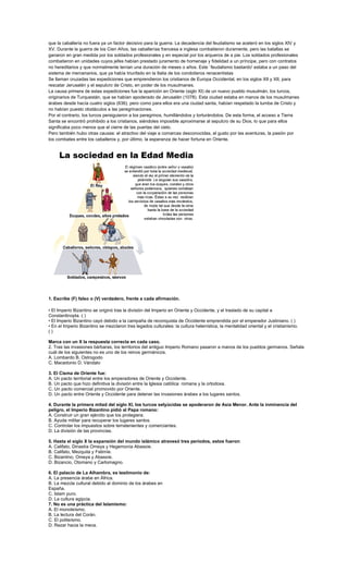 que la caballería no fuera ya un factor decisivo para la guerra. La decadencia del feudalismo se aceleró en los siglos XIV y
XV. Durante la guerra de los Cien Años, las caballerías francesa e inglesa combatieron duramente, pero las batallas se
ganaron en gran medida por los soldados profesionales y en especial por los arqueros de a pie. Los soldados profesionales
combatieron en unidades cuyos jefes habían prestado juramento de homenaje y fidelidad a un príncipe, pero con contratos
no hereditarios y que normalmente tenían una duración de meses o años. Este `feudalismo bastardo' estaba a un paso del
sistema de mercenarios, que ya había triunfado en la Italia de los condotieros renacentistas
Se llaman cruzadas las expediciones que emprendieron los cristianos de Europa Occidental, en los siglos XII y XII, para
rescatar Jerusalén y el sepulcro de Cristo, en poder de los musulmanes.
La causa primera de estas expediciones fue la aparición en Oriente (siglo XI) de un nuevo pueblo musulmán, los turcos,
originarios de Turquestán, que se habían apoderado de Jerusalén (1078). Esta ciudad estaba en manos de los musulmanes
árabes desde hacía cuatro siglos (636), pero como para ellos era una ciudad santa, habían respetado la tumba de Cristo y
no habían puesto obstáculos a las peregrinaciones.
Por el contrario, los turcos persiguieron a los peregrinos, humillándolos y torturándolos. De esta forma, el acceso a Tierra
Santa se encontró prohibido a los cristianos, siéndoles imposible aproximarse al sepulcro de su Dios, lo que para ellos
significaba poco menos que el cierre de las puertas del cielo.
Pero también hubo otras causas: el atractivo del viaje a comarcas desconocidas, el gusto por las aventuras, la pasión por
los combates entre los caballeros y, por último, la esperanza de hacer fortuna en Oriente.




1. Escribe (F) falso o (V) verdadero, frente a cada afirmación.

• El Imperio Bizantino se originó tras la división del Imperio en Oriente y Occidente, y el traslado de su capital a
Constantinopla. ( )
• El Imperio Bizantino cayó debido a la campaña de reconquista de Occidente emprendida por el emperador Justiniano. ( )
• En el Imperio Bizantino se mezclaron tres legados culturales: la cultura helenística, la mentalidad oriental y el cristianismo.
()

Marca con un X la respuesta correcta en cada caso.
2. Tras las invasiones bárbaras, los territorios del antiguo Imperio Romano pasaron a manos de los pueblos germanos. Señala
cuál de los siguientes no es uno de los reinos germánicos.
A. Lombardo B. Ostrogodo
C. Macedonio D. Vándalo

3. El Cisma de Oriente fue:
A. Un pacto territorial entre los emperadores de Oriente y Occidente.
B. Un pacto que hizo definitiva la división entre la Iglesia católica romana y la ortodoxa.
C. Un pacto comercial promovido por Oriente.
D. Un pacto entre Oriente y Occidente para detener las invasiones árabes a los lugares santos.

4. Durante la primera mitad del siglo XI, los turcos selyúcidas se apoderaron de Asia Menor. Ante la inminencia del
peligro, el Imperio Bizantino pidió al Papa romano:
A. Construir un gran ejército que los protegiera.
B. Ayuda militar para recuperar los lugares santos.
C. Controlar los impuestos sobre terratenientes y comerciantes.
D. La división de las provincias.

5. Hasta el siglo X la expansión del mundo islámico atravesó tres períodos, estos fueron:
A. Califato, Dinastía Omeya y Hegemonía Abassíe.
B. Califato, Mezquita y Fatimíe.
C. Bizantino, Omeya y Abassíe.
D. Bizancio, Otomano y Carlomagno.

6. El palacio de La Alhambra, es testimonio de:
A. La presencia árabe en África.
B. La mezcla cultural debido al dominio de los árabes en
España.
C. Islam puro.
D. La cultura egipcia.
7. No es una práctica del Islamismo:
A. El monoteísmo.
B. La lectura del Corán.
C. El politeísmo.
D. Rezar hacia la meca.
 