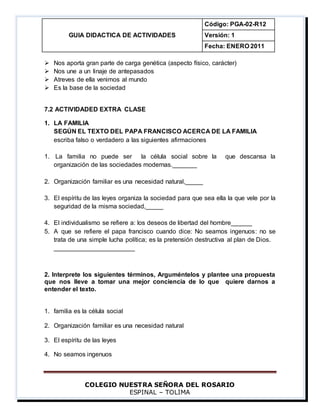 GUIA DIDACTICA DE ACTIVIDADES
Código: PGA-02-R12
Versión: 1
Fecha: ENERO 2011
COLEGIO NUESTRA SEÑORA DEL ROSARIO
ESPINAL – TOLIMA
 Nos aporta gran parte de carga genética (aspecto físico, carácter)
 Nos une a un linaje de antepasados
 Atreves de ella venimos al mundo
 Es la base de la sociedad
7.2 ACTIVIDADED EXTRA CLASE
1. LA FAMILIA
SEGÚN EL TEXTO DEL PAPA FRANCISCO ACERCA DE LA FAMILIA
escriba falso o verdadero a las siguientes afirmaciones
1. La familia no puede ser la célula social sobre la que descansa la
organización de las sociedades modernas._______
2. Organización familiar es una necesidad natural,_____
3. El espíritu de las leyes organiza la sociedad para que sea ella la que vele por la
seguridad de la misma sociedad,_____
4. El individualismo se refiere a: los deseos de libertad del hombre______
5. A que se refiere el papa francisco cuando dice: No seamos ingenuos: no se
trata de una simple lucha política; es la pretensión destructiva al plan de Dios.
_______________________
2. Interprete los siguientes términos, Arguméntelos y plantee una propuesta
que nos lleve a tomar una mejor conciencia de lo que quiere darnos a
entender el texto.
1. familia es la célula social
2. Organización familiar es una necesidad natural
3. El espíritu de las leyes
4. No seamos ingenuos
 