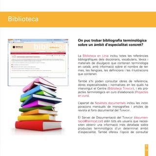 Biblioteca


             On puc trobar bibliografia terminològica
             sobre un àmbit d’especialitat concret?


             La Biblioteca en Línia inclou totes les referències
             bibliogràfiques dels diccionaris, vocabularis, lèxics i
             materials de divulgació que contenen terminologia
             en català, amb informació sobre el nombre de ter-
             mes, les llengües, les definicions i les il·lustracions
             que contenen.

             També s’hi poden consultar obres de referència,
             obres especialitzades i normatives en les quals ha
             intervingut el Centre (Biblioteca Termcat), i els pro-
             jectes terminològics en curs d’elaboració (Projectes
             en curs).

             L’apartat de Novetats documentals inclou les incor-
             poracions mensuals de monografies i articles de
             revista al fons documental del Termcat.

             El Servei de Documentació del Termcat (documen-
             tacio@termcat.cat) atén tots els usuaris que neces-
             siten obtenir una informació més detallada sobre
             productes terminològics d’un determinat àmbit
             d’especialitat. També ofereix l’opció de consultar




                                                                 14
 