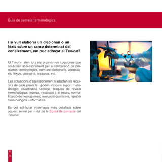 Guia de serveis terminològics




I si vull elaborar un diccionari o un
lèxic sobre un camp determinat del
coneixement, em puc adreçar al Termcat?


El Termcat atén tots els organismes i persones que
sol·liciten assessorament per a l’elaboració de pro-
ductes terminològics, com ara diccionaris, vocabula-
ris, lèxics, glossaris, tesaurus, etc.

Les actuacions d’assessorament s’adapten als requi-
sits de cada projecte i poden incloure suport meto-
dològic; coordinació tècnica; tasques de revisió
terminològica; recerca, resolució i, si escau, norma-
lització de neologismes; avaluació qualitativa, i gestió
terminològica i informàtica.

Es pot sol·licitar informació més detallada sobre
aquest servei per mitjà de la Bústia de contacte del
Termcat.




19
 