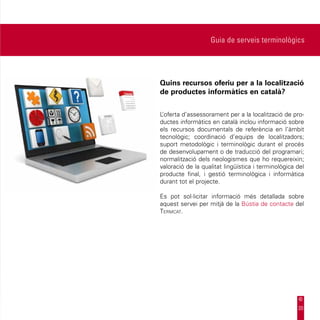 Guia de serveis terminològics




Quins recursos oferiu per a la localització
de productes informàtics en català?


L’oferta d’assessorament per a la localització de pro-
ductes informàtics en català inclou informació sobre
els recursos documentals de referència en l’àmbit
tecnològic; coordinació d’equips de localitzadors;
suport metodològic i terminològic durant el procés
de desenvolupament o de traducció del programari;
normalització dels neologismes que ho requereixin;
valoració de la qualitat lingüística i terminològica del
producte final, i gestió terminològica i informàtica
durant tot el projecte.

Es pot sol·licitar informació més detallada sobre
aquest servei per mitjà de la Bústia de contacte del
Termcat.




                                                     20
 
