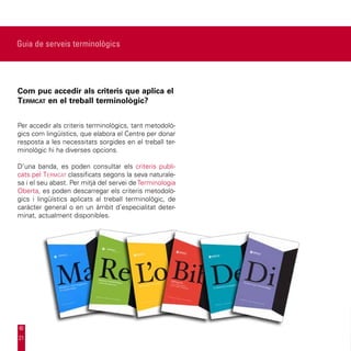 Guia de serveis terminològics




Com puc accedir als criteris que aplica el
Termcat en el treball terminològic?


Per accedir als criteris terminològics, tant metodolò-
gics com lingüístics, que elabora el Centre per donar
resposta a les necessitats sorgides en el treball ter-
minològic hi ha diverses opcions.

D’una banda, es poden consultar els criteris publi-
cats pel Termcat classificats segons la seva naturale-
sa i el seu abast. Per mitjà del servei de Terminologia
Oberta, es poden descarregar els criteris metodolò-
gics i lingüístics aplicats al treball terminològic, de
caràcter general o en un àmbit d’especialitat deter-
minat, actualment disponibles.




21
 