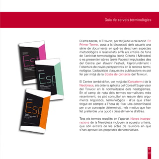 Guia de serveis terminològics




D’altra banda, el Termcat, per mitjà de la col·lecció En
Primer Terme, posa a la disposició dels usuaris una
sèrie de documents en què es descriuen aspectes
metodològics o relacionats amb els criteris de fons
de l’activitat terminològica (sèrie Criteris i Mètodes)
o es presenten obres (sèrie Papers) impulsades des
del Centre per afavorir l’estudi, l’aprofundiment i
l’obertura de noves perspectives en la recerca termi-
nològica. L ’adquisició d’aquestes publicacions es pot
fer per mitjà de la Bústia de contacte del Termcat.

El Centre també difon, per mitjà del Cercaterm i de la
Neoloteca, els criteris aplicats pel Consell Supervisor
del Termcat en la normalització dels neologismes.
En el camp de nota dels termes normalitzats més
recentment, es pot consultar un resum dels argu-
ments lingüístics, terminològics i d’ús que s’han
tingut en compte a l’hora de fixar una denominació
per a un concepte determinat, i els motius que han
fet preferible una opció i desestimar-ne d’altres.

Tots els termes recollits en l’apartat Noves incorpo-
racions de la Neoloteca inclouen ja aquests criteris,
que són extrets de les actes de reunions en què
s’han aprovat les propostes denominatives.




                                                     22
 