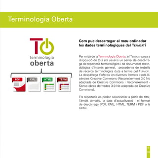 Terminologia Oberta


                      Com puc descarregar al meu ordinador
                      les dades terminològiques del Termcat?


                      Per mitjà de la Terminologia Oberta, el Termcat posa a
                      disposició de tots els usuaris un servei de descàrre-
                      ga de repertoris terminològics i de documents meto-
                      dològics d’interès general, procedents de treballs
                      de recerca terminològica duts a terme pel Termcat.
                      La descàrrega s’ofereix en diversos formats i sota lli-
                      cències Creative Commons (Reconeixement 3.0 No
                      adaptada de Creative Commons i Reconeixement -
                      Sense obres derivades 3.0 No adaptada de Creative
                      Commons).

                      Els repertoris es poden seleccionar a partir del títol,
                      l’àmbit temàtic, la data d’actualització i el format
                      de descàrrega (PDF XML, HTML, TERM i PDF a la
                                          ,
                      carta).




                                                                          24
 