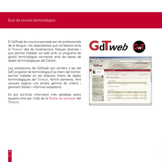 Guia de serveis terminològics




El GdTweb és una eina pensada per als professionals
de la llengua i els especialistes que col·laboren amb
el Termcat des de localitzacions físiques diverses i
que permet treballar via web amb un programa de
gestió terminològica connectat amb les bases de
dades terminològiques del Centre.

Les prestacions del GdTweb són similars a les del
GdT, el gestor de terminologia d’ús intern del Centre:
permet treballar en els diversos fitxers de dades
terminològiques del Termcat, fent-hi esmenes, fent
cerques segons una àmplia gamma de criteris i
generant llistats i informes estadístics.

Es pot sol·licitar informació més detallada sobre
aquesta eina per mitjà de la Bústia de contacte del
Termcat.




27
 