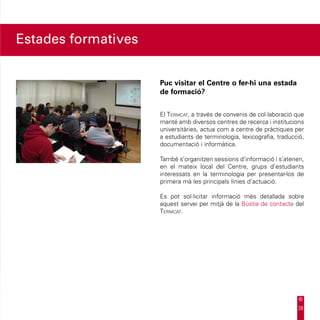 Estades formatives


                     Puc visitar el Centre o fer-hi una estada
                     de formació?


                     El Termcat, a través de convenis de col·laboració que
                     manté amb diversos centres de recerca i institucions
                     universitàries, actua com a centre de pràctiques per
                     a estudiants de terminologia, lexicografia, traducció,
                     documentació i informàtica.

                     També s’organitzen sessions d’informació i s’atenen,
                     en el mateix local del Centre, grups d’estudiants
                     interessats en la terminologia per presentar-los de
                     primera mà les principals línies d’actuació.

                     Es pot sol·licitar informació més detallada sobre
                     aquest servei per mitjà de la Bústia de contacte del
                     Termcat.




                                                                        28
 