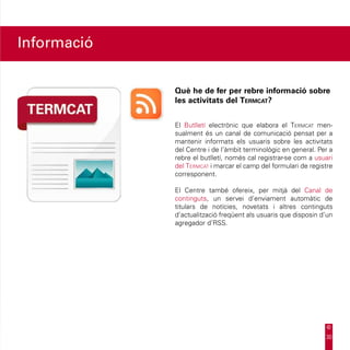 Informació


             Què he de fer per rebre informació sobre
             les activitats del Termcat?


             El Butlletí electrònic que elabora el Termcat men-
             sualment és un canal de comunicació pensat per a
             mantenir informats els usuaris sobre les activitats
             del Centre i de l’àmbit terminològic en general. Per a
             rebre el butlletí, només cal registrar-se com a usuari
             del Termcat i marcar el camp del formulari de registre
             corresponent.

             El Centre també ofereix, per mitjà del Canal de
             continguts, un servei d’enviament automàtic de
             titulars de notícies, novetats i altres continguts
             d’actualització freqüent als usuaris que disposin d’un
             agregador d’RSS.




                                                                30
 