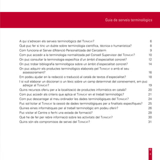 Guia de serveis terminològics




A qui s’adrecen els serveis terminològics del Termcat?	6
Què puc fer si tinc un dubte sobre terminologia científica, tècnica o humanística?	            8
Com funciona el Servei d’Atenció Personalitzada del Cercaterm	                                 9
Com puc accedir a la terminologia normalitzada pel Consell Supervisor del Termcat?	10
On puc consultar la terminologia específica d’un àmbit d’especialitat concret?	               12
On puc trobar bibliografia terminològica sobre un àmbit d’especialitat concret?	              14
On puc adquirir els productes terminològics elaborats pel Termcat o amb el seu
   assessorament?	16
Em podeu ajudar en la redacció o traducció al català de textos d’especialitat?	               18
I si vull elaborar un diccionari o un lèxic sobre un camp determinat del coneixement, em puc
   adreçar al Termcat?	19
Quins recursos oferiu per a la localització de productes informàtics en català?	              20
Com puc accedir als criteris que aplica el Termcat en el treball terminològic?	               21
Com puc descarregar al meu ordinador les dades terminològiques del Termcat?	24
Puc sol·licitar al Termcat la cessió de dades terminològiques per a finalitats específiques?	 25
Quines eines informàtiques per al treball terminològic em podeu oferir?	                      26
Puc visitar el Centre o fer-hi una estada de formació?	                                       28
Què he de fer per rebre informació sobre les activitats del Termcat?	30
Quins són els compromisos de servei del Termcat?	31




                                                                                              4
 