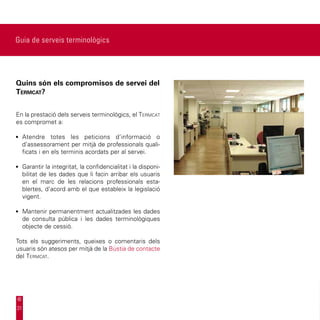 Guia de serveis terminològics




Quins són els compromisos de servei del
Termcat?


En la prestació dels serveis terminològics, el Termcat
es compromet a:

•	 Atendre totes les peticions d’informació o
     d’assessorament per mitjà de professionals quali-
     ficats i en els terminis acordats per al servei.

•	 Garantir la integritat, la confidencialitat i la disponi-
     bilitat de les dades que li facin arribar els usuaris
     en el marc de les relacions professionals esta-
     blertes, d’acord amb el que estableix la legislació
     vigent.

•	 Mantenir permanentment actualitzades les dades
     de consulta pública i les dades terminològiques
     objecte de cessió.

Tots els suggeriments, queixes o comentaris dels
usuaris són atesos per mitjà de la Bústia de contacte
del Termcat.




31
 