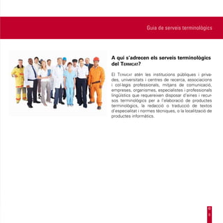 Guia de serveis terminològics




A qui s’adrecen els serveis terminològics
del Termcat?

El Termcat atén les institucions públiques i priva-
des, universitats i centres de recerca, associacions
i col·legis professionals, mitjans de comunicació,
empreses, organismes, especialistes i professionals
lingüístics que requereixen disposar d’eines i recur-
sos terminològics per a l’elaboració de productes
terminològics, la redacció o traducció de textos
d’especialitat i normes tècniques, o la localització de
productes informàtics.




                                                     6
 