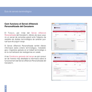 Guia de serveis terminològics




Com funciona el Servei d’Atenció
Personalitzada del Cercaterm


El Termcat, per mitjà del Servei d’Atenció
Personalitzada del Cercaterm, ofereix als seus usua-
ris un servei de consultes gratuït amb l’objectiu de
resoldre els dubtes terminològics de caràcter pun-
tual que els puguin sorgir.

El Servei d’Atenció Personalitzada també ofereix
informació sobre criteris terminològics, metodolò-
gics i lingüístics aplicats en el treball terminològic o
en la normalització de neologismes en català.

A les Condicions generals del servei es pot consul-
tar de manera més detallada la informació sobre el
funcionament del Servei d’Atenció Personalitzada del
Cercaterm.




9
 