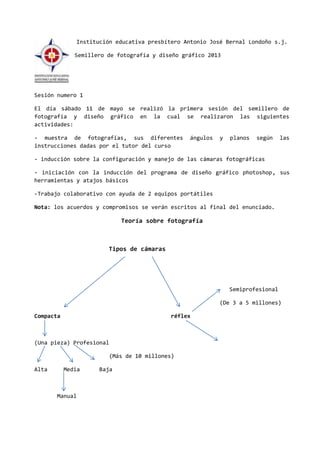 Institución educativa presbítero Antonio José Bernal Londoño s.j.
Semillero de fotografía y diseño gráfico 2013
Sesión numero 1
El día sábado 11 de mayo se realizó la primera sesión del semillero de
fotografía y diseño gráfico en la cual se realizaron las siguientes
actividades:
- muestra de fotografías, sus diferentes ángulos y planos según las
instrucciones dadas por el tutor del curso
- inducción sobre la configuración y manejo de las cámaras fotográficas
- iniciación con la inducción del programa de diseño gráfico photoshop, sus
herramientas y atajos básicos
-Trabajo colaborativo con ayuda de 2 equipos portátiles
Nota: los acuerdos y compromisos se verán escritos al final del enunciado.
Teoría sobre fotografía
Tipos de cámaras
Semiprofesional
(De 3 a 5 millones)
Compacta réflex
(Una pieza) Profesional
(Más de 10 millones)
Alta Media Baja
Manual
 