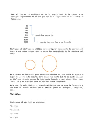 Iso: el iso es la configuración de la sensibilidad de la cámara y se
configura dependiendo de la luz que hay en el lugar donde se va a tomar la
fotografía.
80
100
200
400
800 cuando hay mucha luz
1000
1200
3600 cuando hay poca luz o es de noche
Diafragma: el diafragma se utiliza para configurar manualmente la apertura del
lente y así puede entrar poca o mucha luz dependiendo de la apertura del
lente.
Nota: cuándo el lente esta poco abierto se utiliza en casos donde el espacio o
lugar de la foto esta oscuro, pero cuando hay mucha luz no se puede utilizar
un diafragma abierto porque la foto queda juagada o casi blanca deben jugar
con el iso y el diafragma para obtener una buena fotografía.
Velocidad: la velocidad es la intencionalidad con que se toma la fotografía y
con ella se pueden obtener varios efectos (barrido, espagueti, congelado,
etc.)
Photoshop
Atajos para el uso fácil de photoshop.
F1: ayuda
F5: pincel
F6: color
F7: capas
 